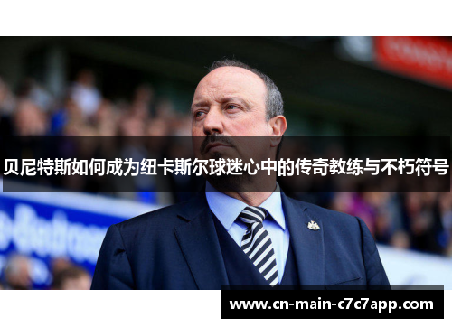 贝尼特斯如何成为纽卡斯尔球迷心中的传奇教练与不朽符号