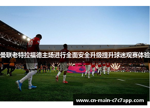曼联老特拉福德主场进行全面安全升级提升球迷观赛体验