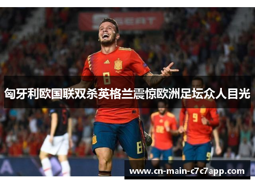 匈牙利欧国联双杀英格兰震惊欧洲足坛众人目光