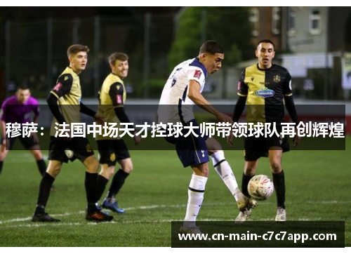 穆萨：法国中场天才控球大师带领球队再创辉煌